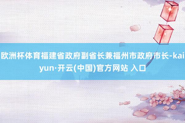 欧洲杯体育福建省政府副省长兼福州市政府市长-kaiyun·开云(中国)官方网站 入口