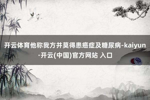 开云体育他称我方并莫得患癌症及糖尿病-kaiyun·开云(中国)官方网站 入口