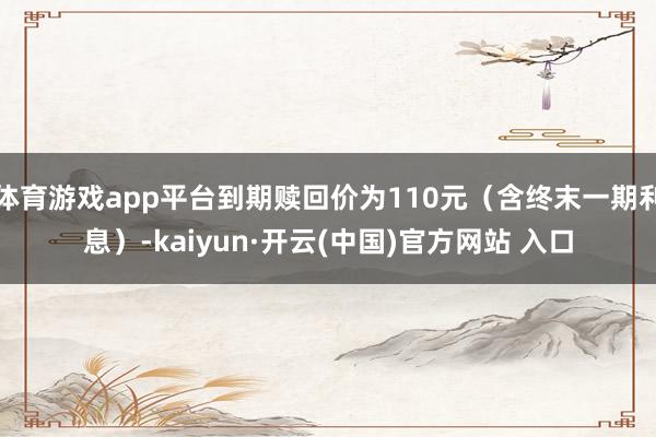 体育游戏app平台到期赎回价为110元（含终末一期利息）-kaiyun·开云(中国)官方网站 入口
