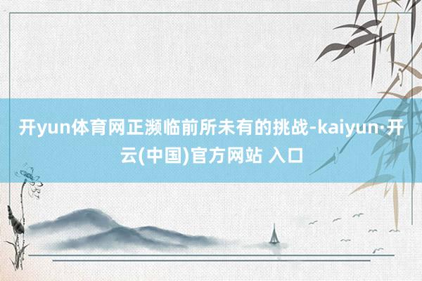 开yun体育网正濒临前所未有的挑战-kaiyun·开云(中国)官方网站 入口