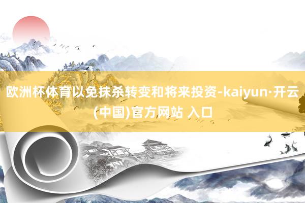 欧洲杯体育以免抹杀转变和将来投资-kaiyun·开云(中国)官方网站 入口