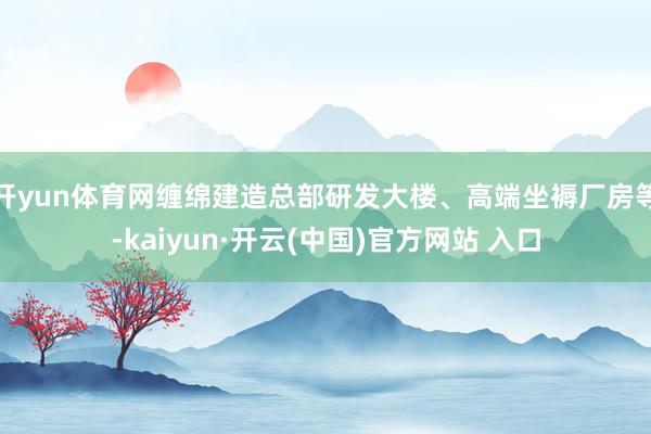 开yun体育网缠绵建造总部研发大楼、高端坐褥厂房等-kaiyun·开云(中国)官方网站 入口