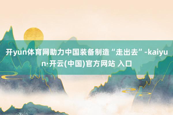 开yun体育网助力中国装备制造“走出去”-kaiyun·开云(中国)官方网站 入口
