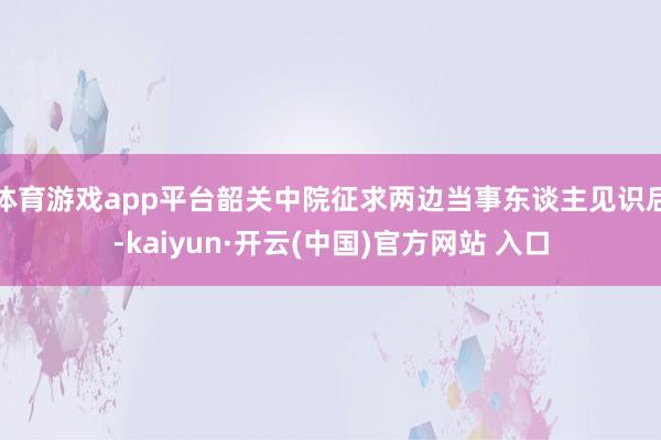 体育游戏app平台韶关中院征求两边当事东谈主见识后-kaiyun·开云(中国)官方网站 入口