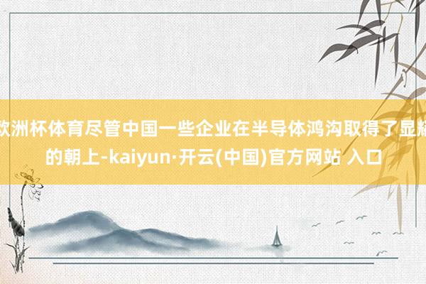 欧洲杯体育尽管中国一些企业在半导体鸿沟取得了显耀的朝上-kaiyun·开云(中国)官方网站 入口
