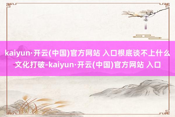kaiyun·开云(中国)官方网站 入口根底谈不上什么文化打破-kaiyun·开云(中国)官方网站 入口