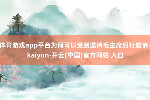 体育游戏app平台为何可以受到邀请毛主席躬行邀请-kaiyun·开云(中国)官方网站 入口