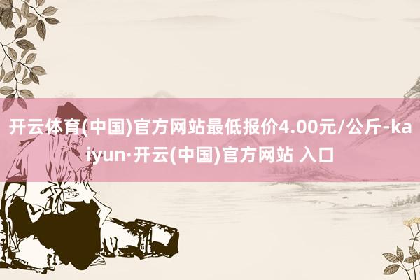 开云体育(中国)官方网站最低报价4.00元/公斤-kaiyun·开云(中国)官方网站 入口