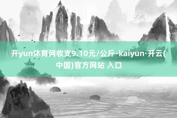 开yun体育网收支9.10元/公斤-kaiyun·开云(中国)官方网站 入口