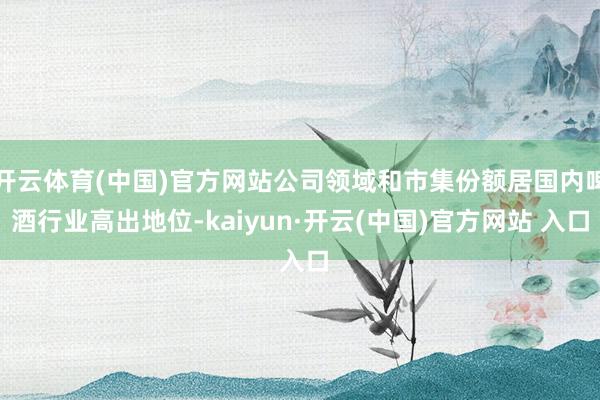 开云体育(中国)官方网站公司领域和市集份额居国内啤酒行业高出地位-kaiyun·开云(中国)官方网站 入口