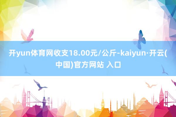 开yun体育网收支18.00元/公斤-kaiyun·开云(中国)官方网站 入口