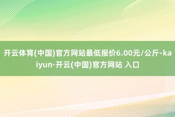 开云体育(中国)官方网站最低报价6.00元/公斤-kaiyun·开云(中国)官方网站 入口