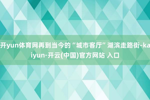 开yun体育网再到当今的“城市客厅”湖滨走路街-kaiyun·开云(中国)官方网站 入口