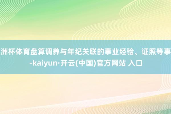 欧洲杯体育盘算调养与年纪关联的事业经验、证照等事项-kaiyun·开云(中国)官方网站 入口