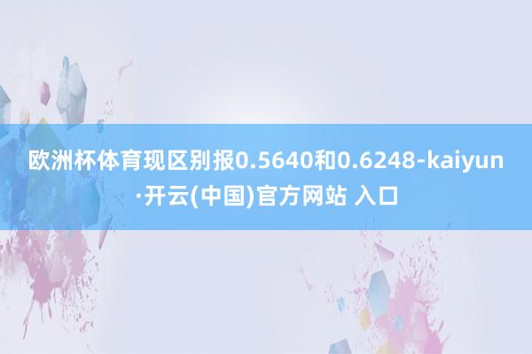 欧洲杯体育现区别报0.5640和0.6248-kaiyun·开云(中国)官方网站 入口