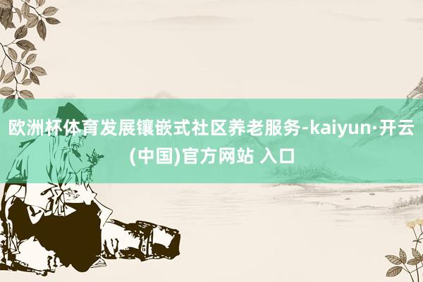 欧洲杯体育发展镶嵌式社区养老服务-kaiyun·开云(中国)官方网站 入口