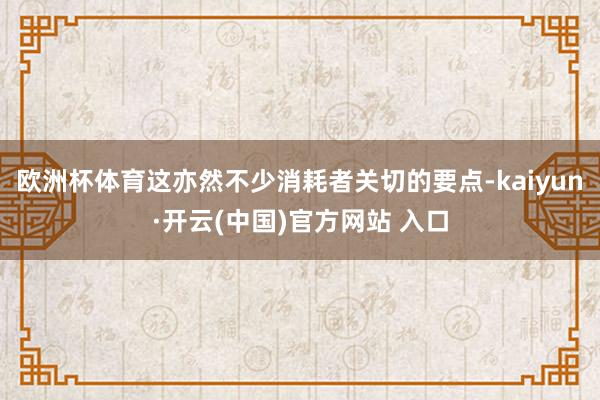 欧洲杯体育这亦然不少消耗者关切的要点-kaiyun·开云(中国)官方网站 入口
