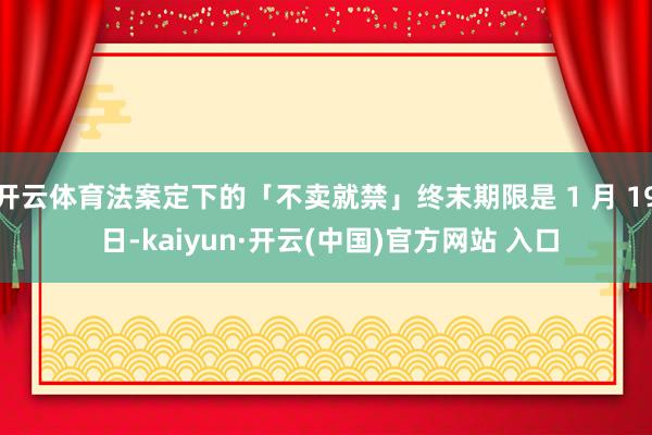 开云体育法案定下的「不卖就禁」终末期限是 1 月 19 日-kaiyun·开云(中国)官方网站 入口