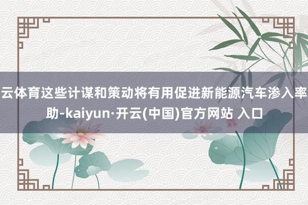 开云体育这些计谋和策动将有用促进新能源汽车渗入率补助-kaiyun·开云(中国)官方网站 入口