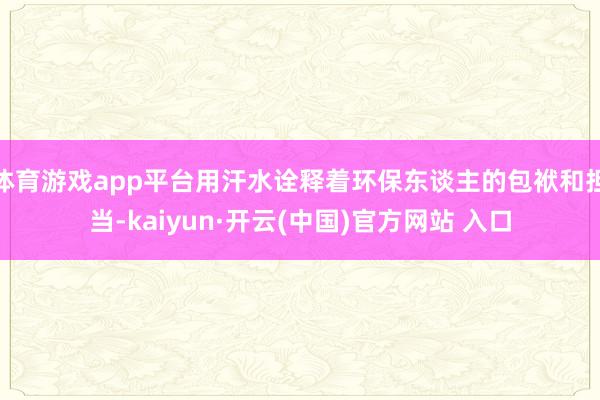 体育游戏app平台用汗水诠释着环保东谈主的包袱和担当-kaiyun·开云(中国)官方网站 入口
