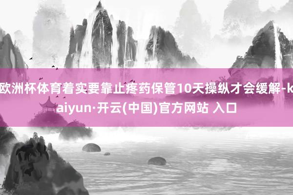 欧洲杯体育着实要靠止疼药保管10天操纵才会缓解-kaiyun·开云(中国)官方网站 入口
