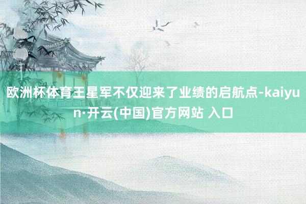 欧洲杯体育王星军不仅迎来了业绩的启航点-kaiyun·开云(中国)官方网站 入口