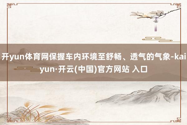 开yun体育网保握车内环境至舒畅、透气的气象-kaiyun·开云(中国)官方网站 入口