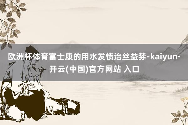 欧洲杯体育富士康的用水发愤治丝益棼-kaiyun·开云(中国)官方网站 入口