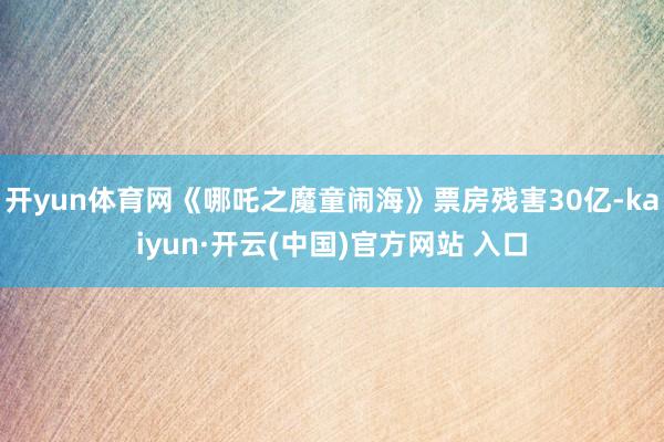 开yun体育网《哪吒之魔童闹海》票房残害30亿-kaiyun·开云(中国)官方网站 入口