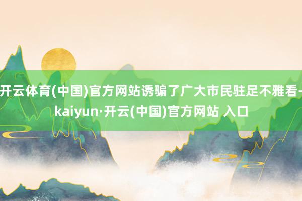 开云体育(中国)官方网站诱骗了广大市民驻足不雅看-kaiyun·开云(中国)官方网站 入口
