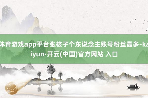 体育游戏app平台张核子个东说念主账号粉丝最多-kaiyun·开云(中国)官方网站 入口