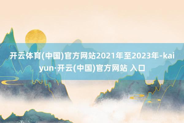 开云体育(中国)官方网站　　2021年至2023年-kaiyun·开云(中国)官方网站 入口