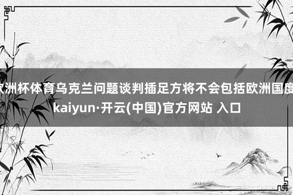 欧洲杯体育乌克兰问题谈判插足方将不会包括欧洲国度-kaiyun·开云(中国)官方网站 入口