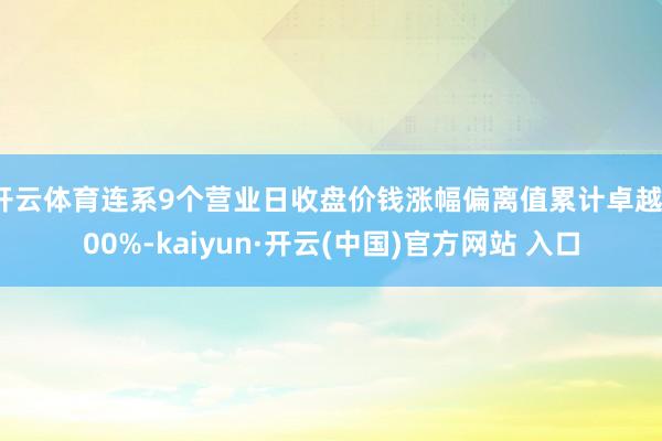 开云体育连系9个营业日收盘价钱涨幅偏离值累计卓越100%-kaiyun·开云(中国)官方网站 入口