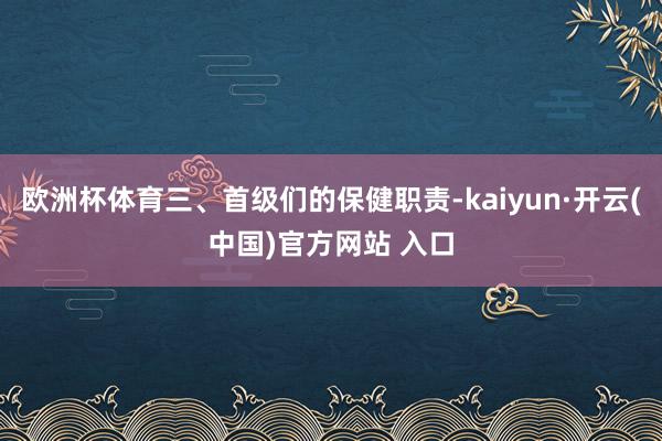 欧洲杯体育三、首级们的保健职责-kaiyun·开云(中国)官方网站 入口