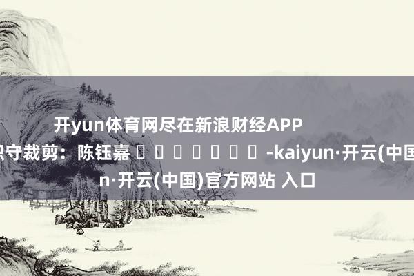 开yun体育网尽在新浪财经APP            						职守裁剪：陈钰嘉 							-kaiyun·开云(中国)官方网站 入口