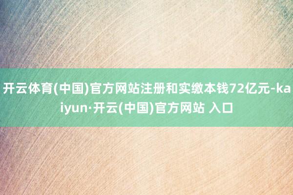 开云体育(中国)官方网站注册和实缴本钱72亿元-kaiyun·开云(中国)官方网站 入口
