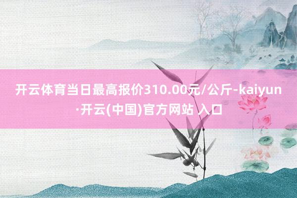 开云体育当日最高报价310.00元/公斤-kaiyun·开云(中国)官方网站 入口