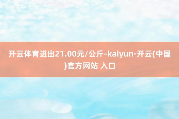 开云体育进出21.00元/公斤-kaiyun·开云(中国)官方网站 入口