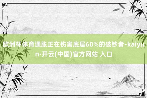 欧洲杯体育通胀正在伤害底层60%的破钞者-kaiyun·开云(中国)官方网站 入口