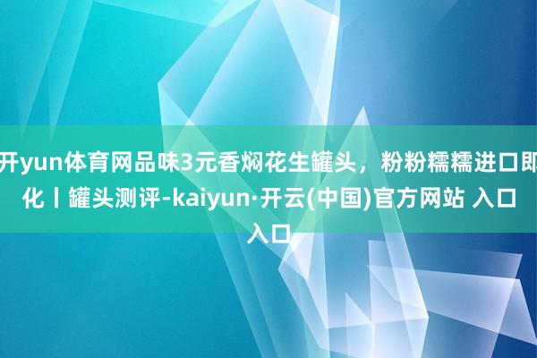 开yun体育网品味3元香焖花生罐头，粉粉糯糯进口即化丨罐头测评-kaiyun·开云(中国)官方网站 入口