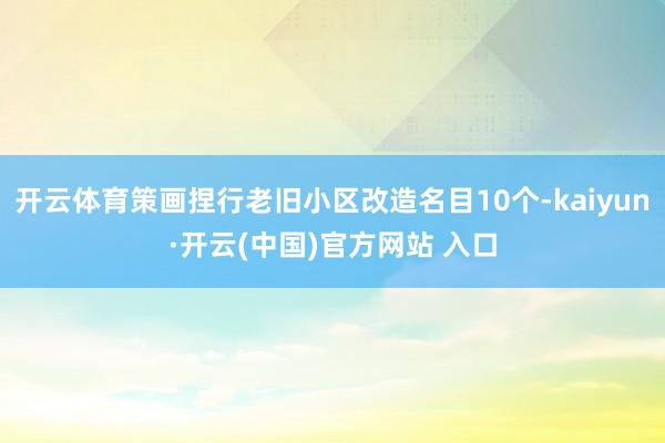 开云体育策画捏行老旧小区改造名目10个-kaiyun·开云(中国)官方网站 入口