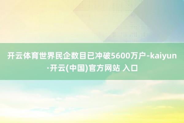 开云体育世界民企数目已冲破5600万户-kaiyun·开云(中国)官方网站 入口