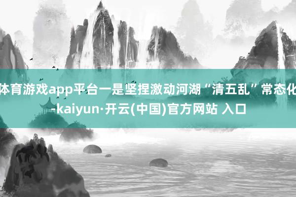体育游戏app平台 一是坚捏激动河湖“清五乱”常态化-kaiyun·开云(中国)官方网站 入口