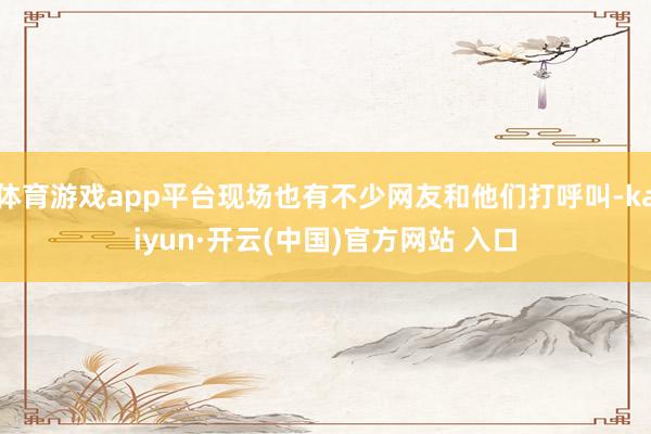 体育游戏app平台现场也有不少网友和他们打呼叫-kaiyun·开云(中国)官方网站 入口