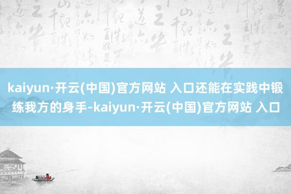 kaiyun·开云(中国)官方网站 入口还能在实践中锻练我方的身手-kaiyun·开云(中国)官方网站 入口