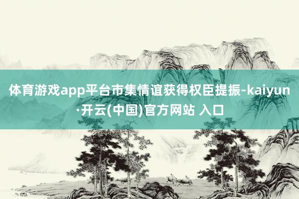 体育游戏app平台市集情谊获得权臣提振-kaiyun·开云(中国)官方网站 入口