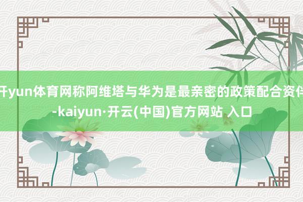 开yun体育网称阿维塔与华为是最亲密的政策配合资伴-kaiyun·开云(中国)官方网站 入口