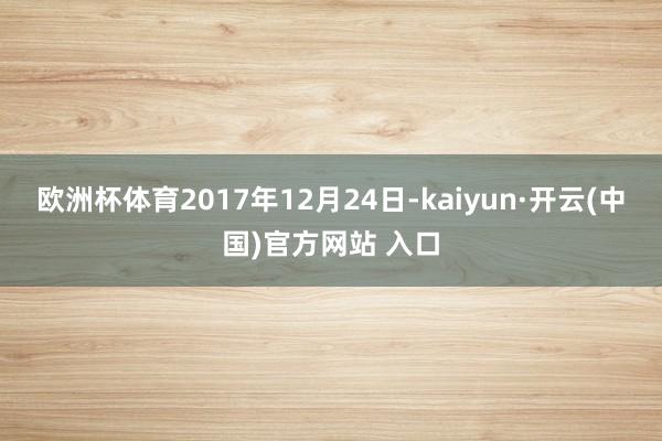 欧洲杯体育　　2017年12月24日-kaiyun·开云(中国)官方网站 入口