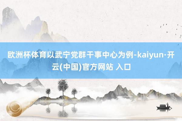 欧洲杯体育　　以武宁党群干事中心为例-kaiyun·开云(中国)官方网站 入口